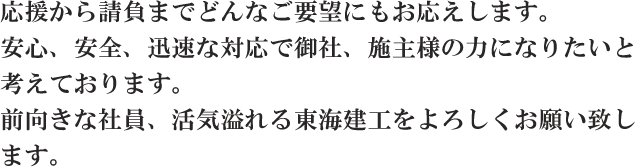 応援から請負までどんなご要望にもお応えします。安心、安全、迅速な対応で御社、施主様の力になりたいと考えております。前向きな社員、活気溢れる東海建工をよろしくお願い致します。